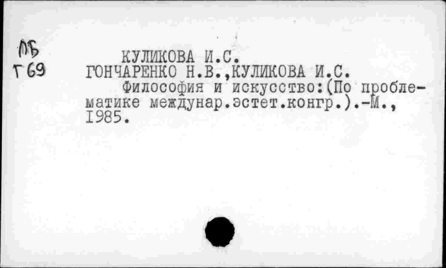 ﻿КУЛИКОВА И.С.
Г 69 ГОНЧАРЕНКО Н.В.»КУЛИКОВА И.С.
Философия и искусство:(По проблематике междунар.эстет.конгр.).-М.,